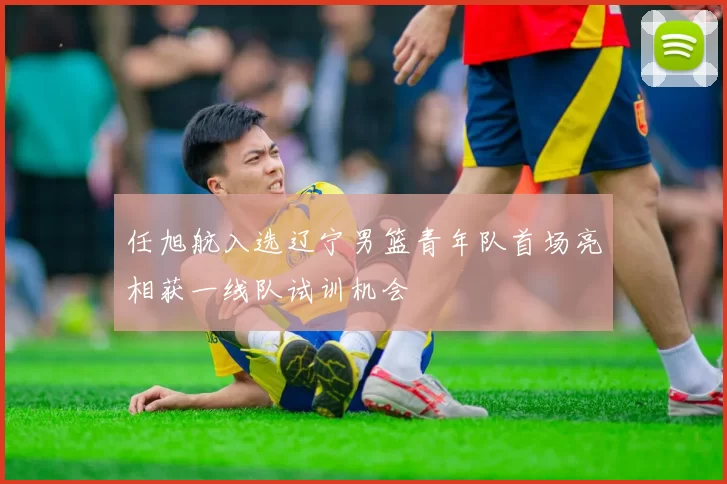 任旭航入选辽宁男篮青年队首场亮相获一线队试训机会