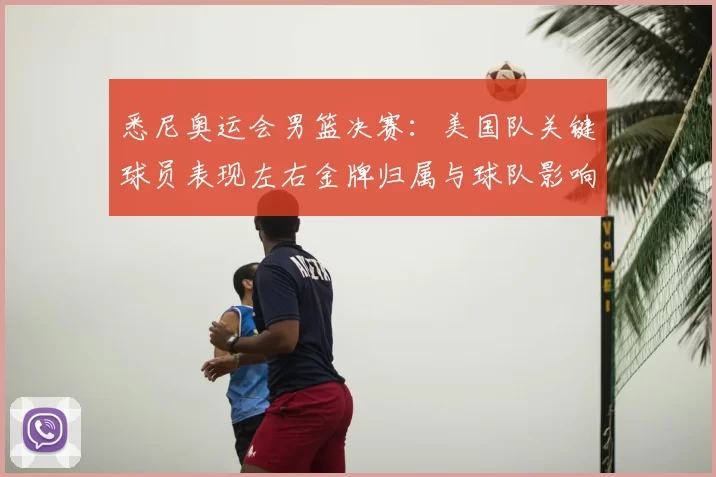 悉尼奥运会男篮决赛：美国队关键球员表现左右金牌归属与球队影响