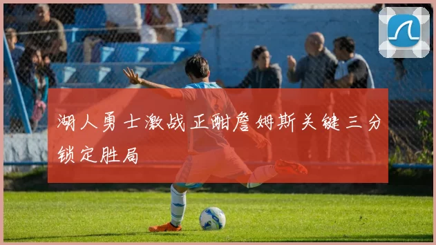 湖人勇士激战正酣詹姆斯关键三分锁定胜局