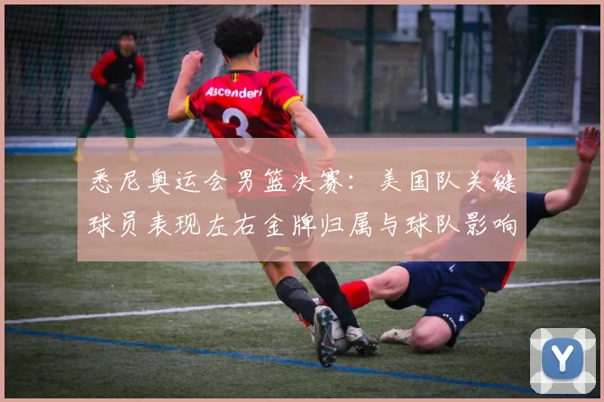 悉尼奥运会男篮决赛：美国队关键球员表现左右金牌归属与球队影响