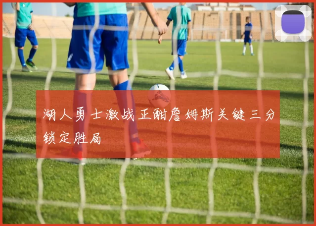 湖人勇士激战正酣詹姆斯关键三分锁定胜局