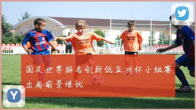 国足世界排名创新低亚洲杯小组赛出局前景堪忧