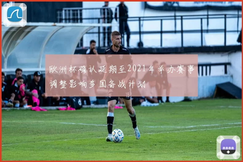 欧洲杯确认延期至2021年举办赛事调整影响多国备战计划