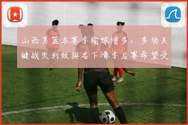 山西男篮本赛季输球增多，多场关键战失利致排名下滑季后赛希望受限