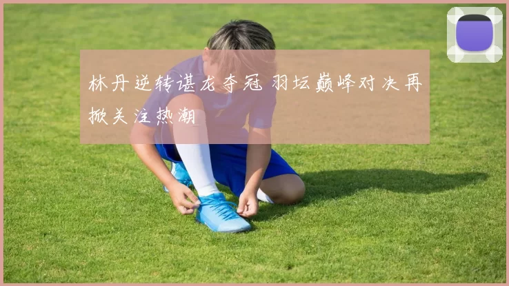 林丹逆转谌龙夺冠 羽坛巅峰对决再掀关注热潮