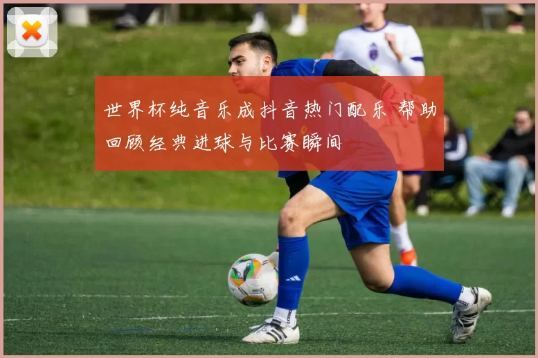 世界杯纯音乐成抖音热门配乐 帮助回顾经典进球与比赛瞬间