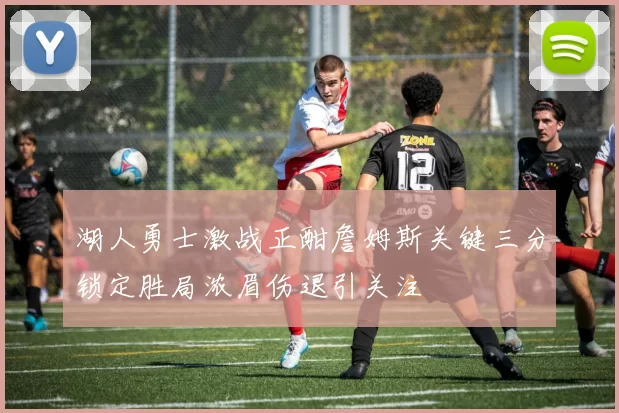 湖人勇士激战正酣詹姆斯关键三分锁定胜局浓眉伤退引关注