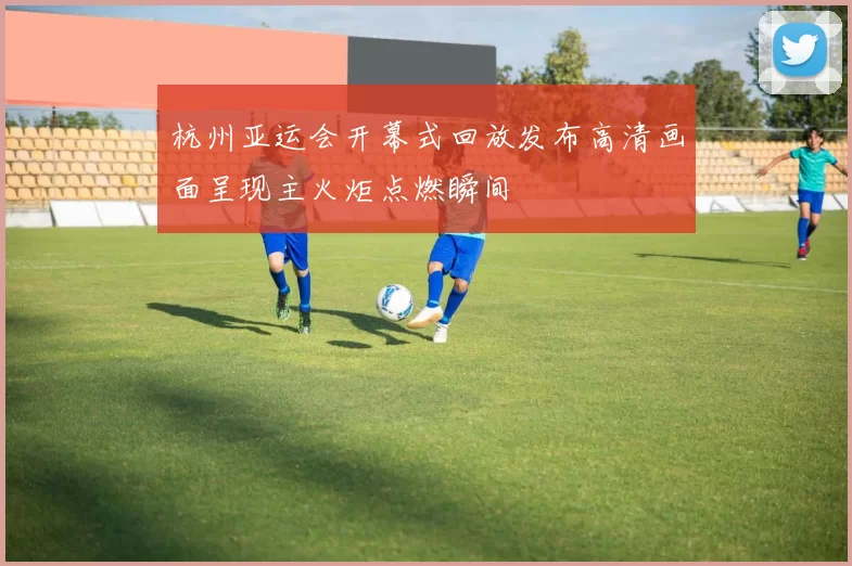 杭州亚运会开幕式回放发布高清画面呈现主火炬点燃瞬间