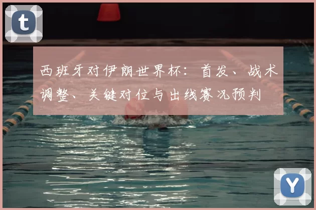 西班牙对伊朗世界杯：首发、战术调整、关键对位与出线赛况预判