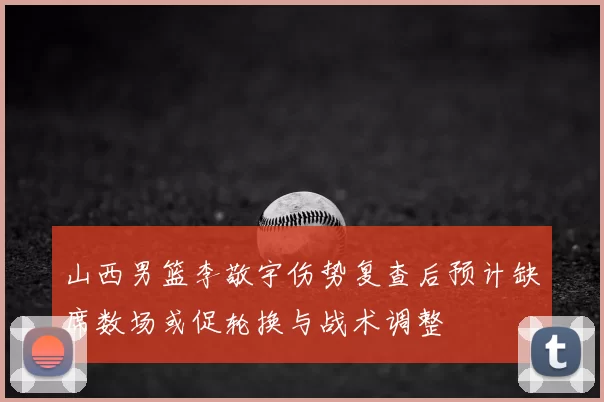 山西男篮李敬宇伤势复查后预计缺席数场或促轮换与战术调整