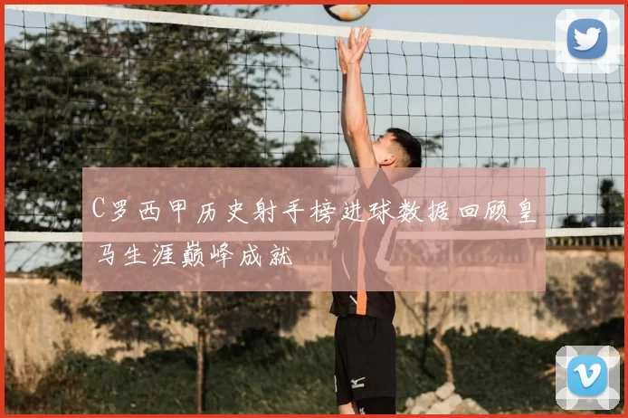 C罗西甲历史射手榜进球数据回顾皇马生涯巅峰成就