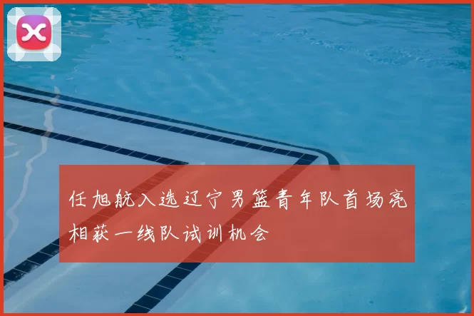 任旭航入选辽宁男篮青年队首场亮相获一线队试训机会