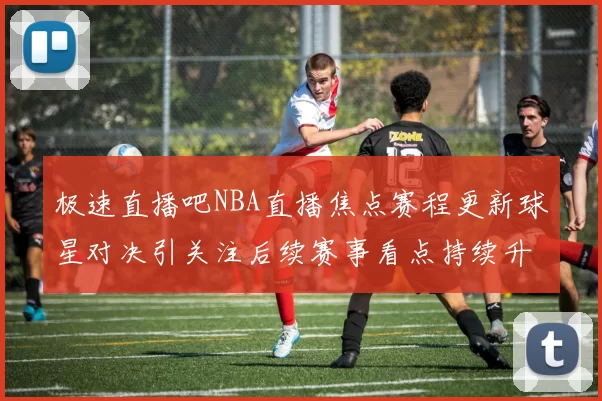 极速直播吧NBA直播焦点赛程更新球星对决引关注后续赛事看点持续升温
