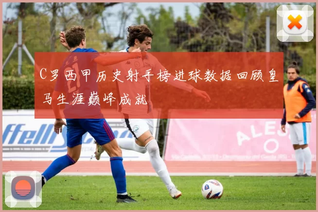 C罗西甲历史射手榜进球数据回顾皇马生涯巅峰成就