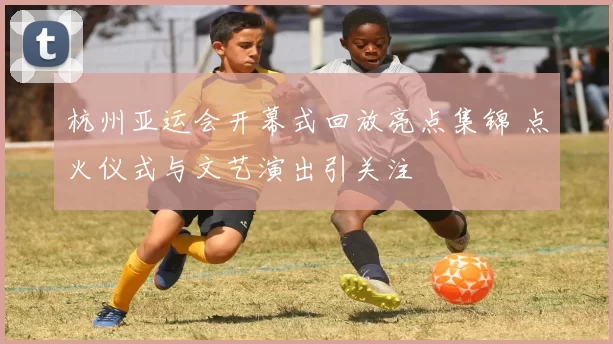 杭州亚运会开幕式回放亮点集锦 点火仪式与文艺演出引关注