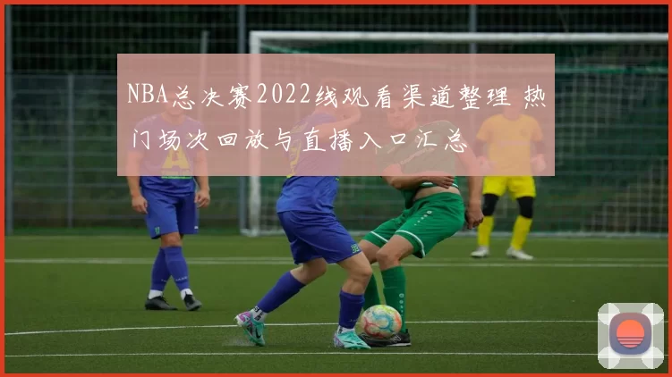 NBA总决赛2022线观看渠道整理 热门场次回放与直播入口汇总