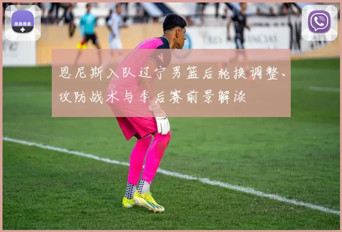 恩尼斯入队辽宁男篮后轮换调整、攻防战术与季后赛前景解读