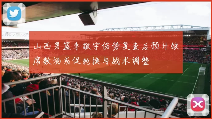 山西男篮李敬宇伤势复查后预计缺席数场或促轮换与战术调整
