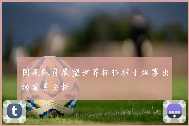 国足队员展望世界杯征程小组赛出线前景分析