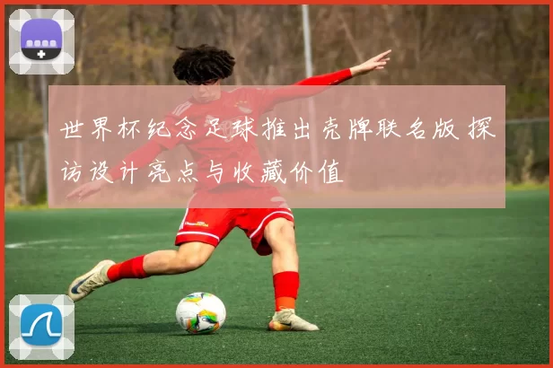 世界杯纪念足球推出壳牌联名版 探访设计亮点与收藏价值