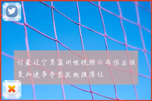 付豪辽宁男篮训练视频公布伤后恢复加速争夺首发轮换席位