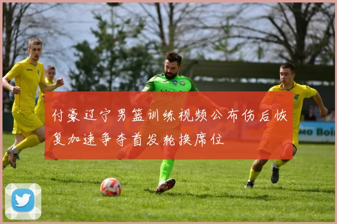 付豪辽宁男篮训练视频公布伤后恢复加速争夺首发轮换席位