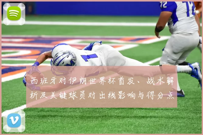 西班牙对伊朗世界杯首发、战术解析及关键球员对出线影响与得分点